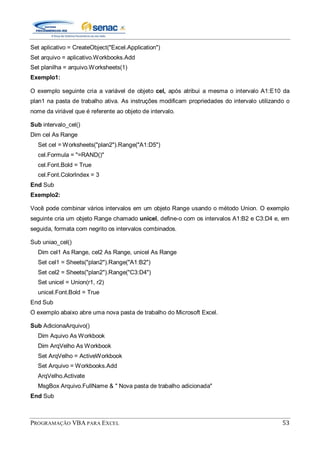 PROGRAMAÇÃO VBA PARA EXCEL 53
Set aplicativo = CreateObject("Excel.Application")
Set arquivo = aplicativo.Workbooks.Add
Set planilha = arquivo.Worksheets(1)
Exemplo1:
O exemplo seguinte cria a variável de objeto cel, após atribui a mesma o intervalo A1:E10 da
plan1 na pasta de trabalho ativa. As instruções modificam propriedades do intervalo utilizando o
nome da viriável que é referente ao objeto de intervalo.
Sub intervalo_cel()
Dim cel As Range
Set cel = Worksheets("plan2").Range("A1:D5")
cel.Formula = "=RAND()"
cel.Font.Bold = True
cel.Font.ColorIndex = 3
End Sub
Exemplo2:
Você pode combinar vários intervalos em um objeto Range usando o método Union. O exemplo
seguinte cria um objeto Range chamado unicel, define-o com os intervalos A1:B2 e C3:D4 e, em
seguida, formata com negrito os intervalos combinados.
Sub uniao_cel()
Dim cel1 As Range, cel2 As Range, unicel As Range
Set cel1 = Sheets("plan2").Range("A1:B2")
Set cel2 = Sheets("plan2").Range("C3:D4")
Set unicel = Union(r1, r2)
unicel.Font.Bold = True
End Sub
O exemplo abaixo abre uma nova pasta de trabalho do Microsoft Excel.
Sub AdicionaArquivo()
Dim Aquivo As Workbook
Dim ArqVelho As Workbook
Set ArqVelho = ActiveWorkbook
Set Arquivo = Workbooks.Add
ArqVelho.Activate
MsgBox Arquivo.FullName & " Nova pasta de trabalho adicionada"
End Sub
 