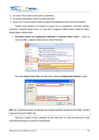 PROGRAMAÇÃO VBA PARA EXCEL 55
2. No campo Título insira o nome para o suplemento.
3. No campo Comentários insira uma breve descrição.
4. Clique no X no canto superior direito do painel Propriedades do Documento para fechá-lo.
Existem duas maneiras de converter o arquivo em um suplemento. O primeiro método,
utilizando o comando Salvar Como, é o mais fácil. O segundo método utiliza o Editor do VBA e
oferece algum controle extra.
Converter arquivo em suplemento utilizando o comando Salvar Como: - clique no
ícone do Office , selecione Salvar Como, Outros Formatos.
No campo Salvar Como Tipo, role pela lista e selecione Suplemento do Excel (*.xlam).
Obs: Se o suplemento puder ser utilizado nas versões anteriores através do Excel 2007, escolha
suplemento Excel 97-2003(*.xla).
Note que o arquivo muda a extensão de xlsm para xlam e o local de salvamento muda
automaticamente para uma pasta de suplementos.
 
