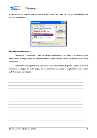 PROGRAMAÇÃO VBA PARA EXCEL 58
suplemento e os comentários conforme especificados na caixa de diálogo Propriedades do
Arquivo são exibidos.
FECHANDO SUPLEMENTOS
Desmarque o suplemento caixa de diálogo Suplementos. Isso fecha o suplemento para
essa sessão e assegura que ele não será aberto durante sessões futuras ou até que você o ative
novamente.
Para excluir um suplemento é necessário fazer pelo Windons Explorer. Localize o arquivo
renomeie e coloque em outro lugar, ou se realmente não quiser o suplemento pode excluir
definitivamente com Delete.
 
