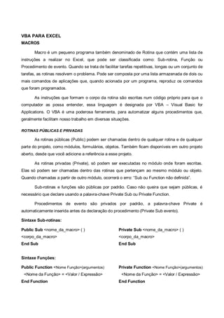 VBA PARA EXCEL
MACROS
Macro é um pequeno programa também denominado de Rotina que contém uma lista de
instruções a realizar no Excel, que pode ser classificada como: Sub-rotina, Função ou
Procedimento de evento. Quando se trata de facilitar tarefas repetitivas, longas ou um conjunto de
tarefas, as rotinas resolvem o problema. Pode ser composta por uma lista armazenada de dois ou
mais comandos de aplicações que, quando acionada por um programa, reproduz os comandos
que foram programados.
As instruções que formam o corpo da rotina são escritas num código próprio para que o
computador as possa entender, essa linguagem é designada por VBA – Visual Basic for
Applications. O VBA é uma poderosa ferramenta, para automatizar alguns procedimentos que,
geralmente facilitam nosso trabalho em diversas situações.
ROTINAS PÚBLICAS E PRIVADAS
As rotinas públicas (Public) podem ser chamadas dentro de qualquer rotina e de qualquer
parte do projeto, como módulos, formulários, objetos. Também ficam disponíveis em outro projeto
aberto, desde que você adicione a referência a esse projeto.
As rotinas privadas (Private), só podem ser executadas no módulo onde foram escritas.
Elas só podem ser chamadas dentro das rotinas que pertençam ao mesmo módulo ou objeto.
Quando chamadas a partir de outro módulo, ocorrerá o erro: “Sub ou Function não definida”.
Sub-rotinas e funções são públicas por padrão. Caso não queira que sejam públicas, é
necessário que declare usando a palavra-chave Private Sub ou Private Function.
Procedimentos de evento são privados por padrão, a palavra-chave Private é
automaticamente inserida antes da declaração do procedimento (Private Sub evento).
Sintaxe Sub-rotinas:
Public Sub <nome_da_macro> ( )
<corpo_da_macro>
End Sub
Private Sub <nome_da_macro> ( )
<corpo_da_macro>
End Sub
Sintaxe Funções:
Public Function <Nome Função>(argumentos)
<Nome da Função> = <Valor / Expressão>
End Function
Private Function <Nome Função>(argumentos)
<Nome da Função> = <Valor / Expressão>
End Function
 