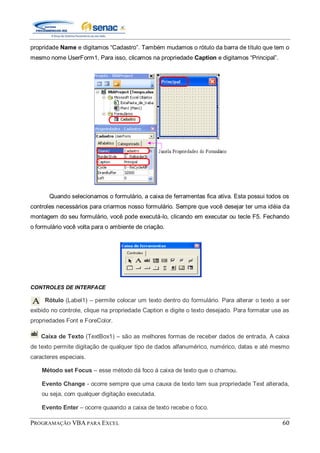 PROGRAMAÇÃO VBA PARA EXCEL 60
propridade Name e digitamos “Cadastro”. Também mudamos o rótulo da barra de título que tem o
mesmo nome UserForm1, Para isso, clicamos na propriedade Caption e digitamos “Principal”.
Quando selecionamos o formulário, a caixa de ferramentas fica ativa. Esta possui todos os
controles necessários para criarmos nosso formulário. Sempre que você desejar ter uma idéia da
montagem do seu formulário, você pode executá-lo, clicando em executar ou tecle F5. Fechando
o formulário você volta para o ambiente de criação.
CONTROLES DE INTERFACE
Rótulo (Label1) – permite colocar um texto dentro do formulário. Para alterar o texto a ser
exibido no controle, clique na propriedade Caption e digite o texto desejado. Para formatar use as
propriedades Font e ForeColor.
Caixa de Texto (TextBox1) – são as melhores formas de receber dados de entrada. A caixa
de texto permite digitação de qualquer tipo de dados alfanumérico, numérico, datas e até mesmo
caracteres especiais.
Método set Focus – esse método dá foco á caixa de texto que o chamou.
Evento Change - ocorre sempre que uma cauxa de texto tem sua propriedade Text alterada,
ou seja, com qualquer digitação executada.
Evento Enter – ocorre quaando a caixa de texto recebe o foco.
 