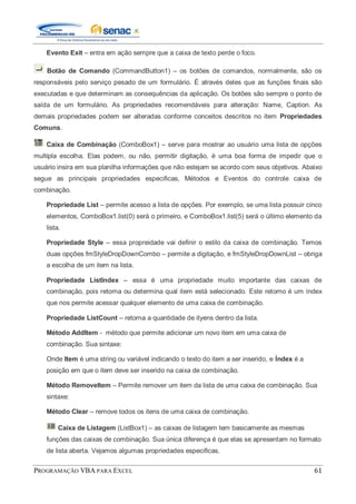 PROGRAMAÇÃO VBA PARA EXCEL 61
Evento Exit – entra em ação sempre que a caixa de texto perde o foco.
Botão de Comando (CommandButton1) – os botões de comandos, normalmente, são os
responsáveis pelo serviço pesado de um formulário. É através deles que as funções finais são
executadas e que determinam as consequências da aplicação. Os botões são sempre o ponto de
saída de um formulário. As propriedades recomendáveis para alteração: Name, Caption. As
demais propriedades podem ser alteradas conforme conceitos descritos no item Propriedades
Comuns.
Caixa de Combinação (ComboBox1) – serve para mostrar ao usuário uma lista de opções
multipla escolha. Elas podem, ou não, permitir digitação, è uma boa forma de impedir que o
usuário insira em sua planilha informações que não estejam se acordo com seus objetivos. Abaixo
segue as principais propriedades especificas, Métodos e Eventos do controle caixa de
combinação.
Propriedade List – permite acesso a lista de opções. Por exemplo, se uma lista possuir cinco
elementos, ComboBox1.list(0) será o primeiro, e ComboBox1.list(5) será o último elemento da
lista.
Propriedade Style – essa propreidade vai definir o estilo da caixa de combinação. Temos
duas opções fmStyleDropDownCombo – permite a digitação, e fmStyleDropDownList – obriga
a escolha de um item na lista.
Propriedade ListIndex – essa é uma propriedade muito importante das caixas de
combinação, pois retorna ou determina qual item está selecionado. Este retorno é um índex
que nos permite acessar qualquer elemento de uma caixa de combinação.
Propriedade ListCount – retorna a quantidade de ityens dentro da lista.
Método AddItem - método que permite adicionar um novo item em uma caixa de
combinação. Sua sintaxe:
Onde Item é uma string ou variável indicando o texto do item a ser inserido, e Índex é a
posição em que o item deve ser inserido na caixa de combinação.
Método RemoveItem – Permite remover um item da lista de uma caixa de combinação. Sua
sintaxe:
Método Clear – remove todos os itens de uma caixa de combinação.
Caixa de Listagem (ListBox1) – as caixas de listagem tem basicamente as mesmas
funções das caixas de combinação. Sua única diferença é que elas se apresentam no formato
de lista aberta. Vejamos algumas propriedades especificas.
 