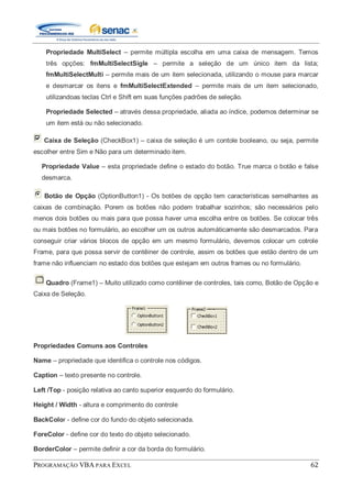 PROGRAMAÇÃO VBA PARA EXCEL 62
Propriedade MultiSelect – permite múltipla escolha em uma caixa de mensagem. Temos
três opções: fmMultiSelectSigle – permite a seleção de um único item da lista;
fmMultiSelectMulti – permite mais de um item selecionada, utilizando o mouse para marcar
e desmarcar os itens e fmMultiSelectExtended – permite mais de um item selecionado,
utilizandoas teclas Ctrl e Shift em suas funções padrões de seleção.
Propriedade Selected – através dessa propriedade, aliada ao índice, podemos determinar se
um item está ou não selecionado.
Caixa de Seleção (CheckBox1) – caixa de seleção é um contole booleano, ou seja, permite
escolher entre Sim e Não para um determinado item.
Propriedade Value – esta propriedade define o estado do botão. True marca o botão e false
desmarca.
Botão de Opção (OptionButton1) - Os botões de opção tem características semelhantes as
caixas de combinação. Porem os botões não podem trabalhar sozinhos; são necessários pelo
menos dois botões ou mais para que possa haver uma escolha entre os botões. Se colocar três
ou mais botões no formulário, ao escolher um os outros automáticamente são desmarcados. Para
conseguir criar vários blocos de opção em um mesmo formulário, devemos colocar um cotrole
Frame, para que possa servir de contêiner de controle, assim os botões que estão dentro de um
frame não influenciam no estado dos botões que estejam em outros frames ou no formulário.
Quadro (Frame1) – Muito utilizado como contêiner de controles, tais como, Botão de Opção e
Caixa de Seleção.
Propriedades Comuns aos Controles
Name – propriedade que identifica o controle nos códigos.
Caption – texto presente no controle.
Left /Top - posição relativa ao canto superior esquerdo do formulário.
Height / Width - altura e comprimento do controle
BackColor - define cor do fundo do objeto selecionada.
ForeColor - define cor do texto do objeto selecionado.
BorderColor – permite definir a cor da borda do formulário.
 