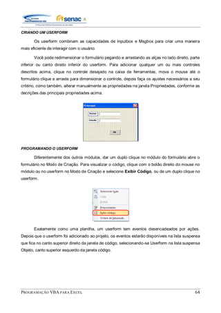 PROGRAMAÇÃO VBA PARA EXCEL 64
CRIANDO UM USERFORM
Os userform combinam as capacidades de Inputbox e Msgbox para criar uma maneira
mais eficiente de interagir com o usuário.
Você pode redimensionar o formulário pegando e arrastando as alças no lado direito, parte
inferior ou canto direito inferior do userform. Para adicionar qualquer um ou mais controles
descritos acima, clique no controle desejado na caixa de ferramentas, mova o mouse até o
formulário clique e arraste para dimensionar o controle, depois faça os ajustes necessários a seu
critério, como também, alterar manualmente as propriedades na janela Propriedades, conforme as
decrições das principais propriedades acima.
PROGRAMANDO O USERFORM
Diferentemente dos outros módulos, dar um duplo clique no módulo do formulário abre o
formulário no Modo de Criação. Para visualizar o código, clique com o botão direito do mouse no
módulo ou no userform no Modo de Criação e selecione Exibir Código, ou de um duplo clique no
userform.
Exatamente como uma planilha, um userform tem eventos desencadeados por ações.
Depois que o userform foi adicionado ao projeto, os eventos estarão disponíveis na lista suspensa
que fica no canto superior direito da janela de código, selecionando-se Userform na lista suspensa
Objeto, canto superior esquerdo da janela código.
 