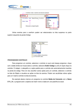 PROGRAMAÇÃO VBA PARA EXCEL 65
Vários eventos para o userform podem ser selecionados na lista suspensa na parte
superior esquerda da janela Código
PROGRAMANDO CONTROLES
Para programar um controle, selecione o controle no qual você deseja programar, clique
com o botão direito do mouse sobre o controle, selecione Exibir Código ou dê um duplo clique no
controle. O rodapé, o cabeçalho e a ação padrão para o controle são automaticamente inseridos
na janela de código. Para ver e/ou escolher outras ações para um controle, selecione o controle
na lista de Objeto e visualize as ações na lista de eventos. Podem ser escolhidas várias ações
para um mesmo controle na lista de eventos.
No exemplo abaixo criamos um programa no controle Botão de Comando com o Name
BTN_OK, o programa tem o objetivo de inserir nome e idade em uma planilha do excel.
 