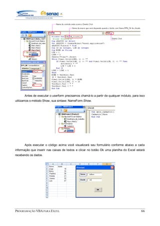 PROGRAMAÇÃO VBA PARA EXCEL 66
Antes de executar o userform precisamos chamá-lo a partir de qualquer módulo, para isso
utilizamos o método Show, sua sintaxe: NameForm.Show.
Após executar o código acima você visualizará seu formulário conforme abaixo a cada
informação que inserir nas caixas de textos e clicar no botão Ok uma planilha do Excel estará
recebendo os dados.
 