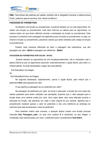 PROGRAMAÇÃO VBA PARA EXCEL 7
OBS.: Sub-rotinas são públicas por padrão, portanto não é obrigatório escrever a palavra-chave
Public, podemos apenas escrever Sub <Nome da Macro>.
PASSAGEM DE PARÂMETROS
Ao declarar uma função ou procedimento, é possível declarar um ou mais argumentos. Ao
utilizar uma função ou procedimento, você deve informar os valores para os argumentos, na
mesma ordem em que foram definidos durante a declaração da função ou procedimento. Este
processo é conhecido como passagem de parâmetros para a função ou procedimento, ou seja, ao
chamar a função ou procedimento, passamos valores que serão utilizados pelo código da função
ou procedimento.
Existem duas maneiras diferentes de fazer a passagem dos parâmetros, que são
passagem por valor - ByVal e passagem por referência – ByRef.
PASSAGEM DE PARÂMETROS POR VALOR – BYVAL
Quando declarar os argumentos de uma função/procedimento, não é necessário usar a
palavra ByVal já que os argumentos assumem automatricamente a opção ByVal, pois este é o
método padrão. As duas declarações a seguir são equivalentes:
Sub Dobro(Num As Integer)
Ou
Sub Dobro(ByVal Num As Integer)
Na segunda declaração, explicitamente, usa-se a opção ByVal, para indicar que o
parâmetro Num será passado por valor.
O que significa a passagem de um parâmetro por valor?
Na passagem de parâmetro por valor, ao iniciar a execução, a função faz uma cópia dos
valores passados para serem utilizados nas operações. Supondo que o valor passado para a
função fosse uma variável criada por você. Uma cópia deste valor seria efetuada durante a
execução da função, não alterando em nada o valor original de sua variável. Significa que o
procedimento receberá apenas o valor do parâmetro e não uma referência ao endereço de
memória onde está armazenado o valor do parâmetro.
Para entender melhor este conceito, o exemplo abaixo mostra uma função principal
chamada Sub Passagem_valor, na qual uma variável X é declarada, do tipo Integer, e
inicializada, esta variável passa, por valor, o parâmetro para o procedimento Sub Dobro.
 