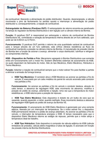 DIREITOS AUTORAIS RESERVADOS PARA ROBERT BOSCH LIMITADA
http://www.superprofissionaisbosch.com.br
10
de combustível, liberando a alimentação do pistão distribuidor. Quando, dezenergizada, a válvula
movimenta o pino de fechamento no sentido oposto e interrompe a alimentação do pistão
distribuidor e, consequentemente, a injeção de combustível.
Estrangulador do Retorno (Parafuso OUT): O estrangulador de retorno encontra-se parafusado
na tampa do regulador da Bomba Distribuidora e tem ligação com a câmara interna da Bomba.
Função: O parafuso OUT é responsável por estrangular o retorno de combustível da Bomba
Distribuidora VE, controlando a variação da temperatura interna através de um furo calibrado, que
pode ser de 0,55mm ou 0,75mm.
Funcionamento: O parafuso OUT permite o retorno de uma quantidade variável de combustível
para o tanque através de um furo calibrado, este orifício oferece resistência ao fluxo de
combustível mantendo a pressão na câmara interna da Bomba. A manutenção da pressão interna
da Bomba tem a função de acionar o avanço, alimentar o corpo distribuidor, lubrificar e refrigerar
os componentes internos.
KSB - Dispositivo de Partida a Frio: Mecanismo agregado à Bomba Distribuidora que somente
entra em funcionamento com o motor frio. Existem diferentes sistemas de acionamento do KSB,
os quais dependem do fabricante do motor. São do tipo Mecânico, Eletro Mecânico, Hidráulico e
Termo Mecânico.
Função: Adiantar a injeção de combustível sempre que o motor estiver frio para facilitar a partida
e eliminar a emissão de fumaça branca.
KSB Tipo Mecânico: O condutor ativa o KSB Mecânico ao acionar as partidas a frio do
veículo. É executado por um cabo metálico do painel do veículo acionado pelo condutor
nas partidas a frio.
Funcionamento: Ao acionar as partidas a frio do veículo o condutor desloca, através do
cabo tensor, a alavanca de regulagem KSB, este movimento da alavanca, modifica a
posição do pistão do avanço, adiantando a injeção. Uma vez que a temperatura do motor
estabiliza-se, o KSB retorna para a posição de repouso.
KSB Tipo Eletro Mecânico: Este dispositivo é dotado de um bulbo de cera que se
expande, quando aquecido, e retrai, quando resfriado. Esse movimento desloca a alavanca
de regulagem KSB ligada ao pistão de avanço da Bomba VE.
Funcionamento: O acionamento do KSB Eletro Mecânico é gerenciado por uma corrente
elétrica, liberada por um interruptor de temperatura. Se o motor estiver frio, o dispositivo
KSB permanecerá retraído e o pistão de avanço adiantado. Ao acionar as partidas a frio do
veículo, o interruptor de temperatura energiza o KSB. O tempo necessário para que o
dispositivo Eletro Mecânico retorne ao estágio de repouso, permite que o motor atinja a
temperatura ideal de trabalho.
KSB Tipo Hidráulico: Este dispositivo é composto de válvula esférica do KSB (válvula
limitadora de pressão), válvula eletro-magnética e tubos de ligação. É acionado em função
da pressão interna da Bomba Distribuidora.
 