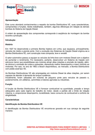 DIREITOS AUTORAIS RESERVADOS PARA ROBERT BOSCH LIMITADA
http://www.superprofissionaisbosch.com.br
3
Apresentação
Este curso abordará conhecimentos a respeito da bomba Distribuidora VE, suas características,
componentes e funções. Serão trabalhadas, também, algumas diferenças em relação às demais
bombas do Sistema de Injeção Diesel.
A ordem de apresentação dos componentes corresponde à seqüência de montagem da bomba
durante a produção.
Introdução
História
Em 1927 foi desenvolvida a primeira Bomba Injetora em Linha, que equipava, principalmente,
veículos de médio e grande porte. Com a evolução dos Sistemas de Injeção Diesel originou-se a
Bomba Distribuidora VE, com construção mais compacta, leve e versátil.
O setor automotivo passou a equipar os veículos da linha leve com motores Diesel com o objetivo
de aumentar o rendimento. Foi necessário, portanto, desenvolver um Sistema de Injeção com
estrutura menor que possibilitasse aos motores atingir altas rotações e precisão de injeção, além,
de diminuir a emissão de ruídos e poluentes, oferecendo melhor desempenho e maior conforto ao
motorista. Por isso, no ano de 1962 a Bosch disponibilizou, ao mercado, a Bomba Distribuidora
com pistão axial tipo VE.
As Bombas Distribuidoras VE são empregadas em motores Diesel de altas rotações, por serem
capazes de atender à demanda de torque e potência.
Inicialmente, foram utilizadas em motores de pequeno porte para veículos de passeio e,
posteriormente, em utilitários, caminhões e tratores agrícolas ou industriais.
Função
A função da Bomba Distribuidora VE é fornecer combustível na quantidade, pressão e tempo
adequados para cada regime de trabalho do motor, desde a partida até o limite de rotação
máxima, e, proporcionar desempenho, durabilidade, baixo consumo de combustível e conforto de
dirigibilidade.
Características
Identificação da Bomba Distribuidora VE
A identificação da Bomba Distribuidora VE encontra-se gravada em sua carcaça da seguinte
maneira:
 