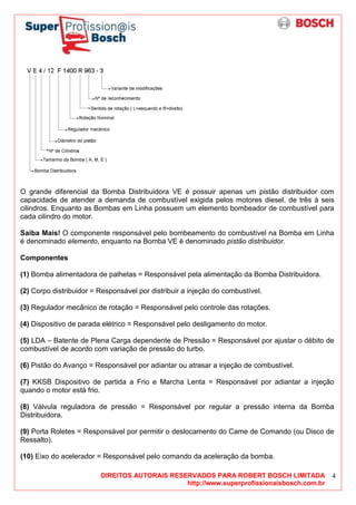 DIREITOS AUTORAIS RESERVADOS PARA ROBERT BOSCH LIMITADA
http://www.superprofissionaisbosch.com.br
4
O grande diferencial da Bomba Distribuidora VE é possuir apenas um pistão distribuidor com
capacidade de atender a demanda de combustível exigida pelos motores diesel, de três à seis
cilindros. Enquanto as Bombas em Linha possuem um elemento bombeador de combustível para
cada cilindro do motor.
Saiba Mais! O componente responsável pelo bombeamento do combustível na Bomba em Linha
é denominado elemento, enquanto na Bomba VE é denominado pistão distribuidor.
Componentes
(1) Bomba alimentadora de palhetas = Responsável pela alimentação da Bomba Distribuidora.
(2) Corpo distribuidor = Responsável por distribuir a injeção do combustível.
(3) Regulador mecânico de rotação = Responsável pelo controle das rotações.
(4) Dispositivo de parada elétrico = Responsável pelo desligamento do motor.
(5) LDA – Batente de Plena Carga dependente de Pressão = Responsável por ajustar o débito de
combustível de acordo com variação de pressão do turbo.
(6) Pistão do Avanço = Responsável por adiantar ou atrasar a injeção de combustível.
(7) KKSB Dispositivo de partida a Frio e Marcha Lenta = Responsável por adiantar a injeção
quando o motor está frio.
(8) Válvula reguladora de pressão = Responsável por regular a pressão interna da Bomba
Distribuidora.
(9) Porta Roletes = Responsável por permitir o deslocamento do Came de Comando (ou Disco de
Ressalto).
(10) Eixo do acelerador = Responsável pelo comando da aceleração da bomba.
 