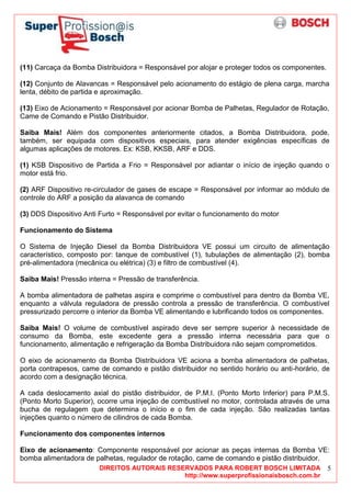 DIREITOS AUTORAIS RESERVADOS PARA ROBERT BOSCH LIMITADA
http://www.superprofissionaisbosch.com.br
5
(11) Carcaça da Bomba Distribuidora = Responsável por alojar e proteger todos os componentes.
(12) Conjunto de Alavancas = Responsável pelo acionamento do estágio de plena carga, marcha
lenta, débito de partida e aproximação.
(13) Eixo de Acionamento = Responsável por acionar Bomba de Palhetas, Regulador de Rotação,
Came de Comando e Pistão Distribuidor.
Saiba Mais! Além dos componentes anteriormente citados, a Bomba Distribuidora, pode,
também, ser equipada com dispositivos especiais, para atender exigências específicas de
algumas aplicações de motores. Ex: KSB, KKSB, ARF e DDS.
(1) KSB Dispositivo de Partida a Frio = Responsável por adiantar o início de injeção quando o
motor está frio.
(2) ARF Dispositivo re-circulador de gases de escape = Responsável por informar ao módulo de
controle do ARF a posição da alavanca de comando
(3) DDS Dispositivo Anti Furto = Responsável por evitar o funcionamento do motor
Funcionamento do Sistema
O Sistema de Injeção Diesel da Bomba Distribuidora VE possui um circuito de alimentação
característico, composto por: tanque de combustível (1), tubulações de alimentação (2), bomba
pré-alimentadora (mecânica ou elétrica) (3) e filtro de combustível (4).
Saiba Mais! Pressão interna = Pressão de transferência.
A bomba alimentadora de palhetas aspira e comprime o combustível para dentro da Bomba VE,
enquanto a válvula reguladora de pressão controla a pressão de transferência. O combustível
pressurizado percorre o interior da Bomba VE alimentando e lubrificando todos os componentes.
Saiba Mais! O volume de combustível aspirado deve ser sempre superior à necessidade de
consumo da Bomba, este excedente gera a pressão interna necessária para que o
funcionamento, alimentação e refrigeração da Bomba Distribuidora não sejam comprometidos.
O eixo de acionamento da Bomba Distribuidora VE aciona a bomba alimentadora de palhetas,
porta contrapesos, came de comando e pistão distribuidor no sentido horário ou anti-horário, de
acordo com a designação técnica.
A cada deslocamento axial do pistão distribuidor, de P.M.I. (Ponto Morto Inferior) para P.M.S.
(Ponto Morto Superior), ocorre uma injeção de combustível no motor, controlada através de uma
bucha de regulagem que determina o início e o fim de cada injeção. São realizadas tantas
injeções quanto o número de cilindros de cada Bomba.
Funcionamento dos componentes internos
Eixo de acionamento: Componente responsável por acionar as peças internas da Bomba VE:
bomba alimentadora de palhetas, regulador de rotação, came de comando e pistão distribuidor.
 