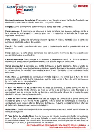 DIREITOS AUTORAIS RESERVADOS PARA ROBERT BOSCH LIMITADA
http://www.superprofissionaisbosch.com.br
6
Bomba alimentadora de palhetas: É montada no eixo de acionamento da Bomba Distribuidora e
constituída por um anel excêntrico e um rotor com quatro palhetas.
Função: Aspirar e comprimir o combustível para dentro da Bomba Distribuidora.
Funcionamento: O movimento do eixo gera a força centrífuga que lança as palhetas contra a
face interna do anel excêntrico, fazendo com que o combustível na entrada da Bomba seja
aspirado e pressionado.
Porta Roletes: É composto por um suporte com 4 pinos e 4 roletes, montado sobre a bomba de
palhetas e localizado na base da carcaça.
Função: Ser usado como base de apoio para o deslocamento axial e giratório do came de
comando.
Funcionamento: O porta roletes permanece fixo, porém, com o movimento do avanço desloca-se
nos sentidos horário e anti-horário.
Came de comando: Composto por 4 ou 6 ressaltos, dependendo do nº de cilindros da bomba
distribuidora, é responsável pelo deslocamento axial e radial do pistão distribuidor.
Corpo Distribuidor: É composto por pistão distribuidor e bucha deslizante. Tem a função de
bombear e distribuir o combustível para os injetores através de movimentos axiais e giratórios em
todos os regimes de trabalho, controlando o volume dosado de acordo com a posição da bucha
deslizante.
Saiba Mais: A quantidade de combustível injetado depende do tempo que o furo de alívio
permanece coberto pela bucha reguladora, quanto mais tempo o furo de alivio permanecer
fechado maior será o volume injetado.
Fases do processo de injeção:
1º Fase de Admissão de Combustível: Na fase de admissão, o pistão distribuidor fica na
posição PMI (Ponto Morto Inferior), os furos de alívio e de distribuição estão fechados e o
combustível, que se encontra dentro da bomba, é admitido pela câmara de pressão do corpo
distribuidor através das ranhuras do pistão.
2º Fase de Injeção de Combustível: Na fase de Injeção de Combustível o pistão distribuidor
deslocar-se para o PMS (Ponto Morto Superior), fecha o canal de alimentação e pressuriza o
combustível, que é injetado através do furo de distribuição. A bucha reguladora mantém o furo de
alívio fechado de acordo com o regime de trabalho
Importante: Quanto mais tempo o furo de alívio permanecer fechado, maior será o volume de
combustível injetado.
3º Fase de fim de Injeção: Nesta fase do processo de injeção, o pistão distribuidor completa seu
curso, o furo de alimentação permanece fechado, enquanto o furo de distribuição fica aberto. O
furo de alívio é aberto, despressurizando, instantaneamente, o canal que comunica os furos de
distribuição e de alívio, o que caracteriza o fim de injeção.
 