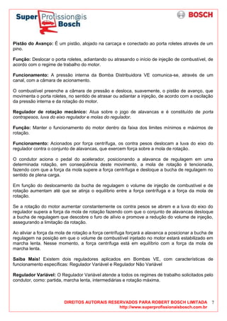 DIREITOS AUTORAIS RESERVADOS PARA ROBERT BOSCH LIMITADA
http://www.superprofissionaisbosch.com.br
7
Pistão do Avanço: É um pistão, alojado na carcaça e conectado ao porta roletes através de um
pino.
Função: Deslocar o porta roletes, adiantando ou atrasando o início de injeção de combustível, de
acordo com o regime de trabalho do motor.
Funcionamento: A pressão interna da Bomba Distribuidora VE comunica-se, através de um
canal, com a câmara de acionamento.
O combustível preenche a câmara de pressão e desloca, suavemente, o pistão de avanço, que
movimenta o porta roletes, no sentido de atrasar ou adiantar a injeção, de acordo com a oscilação
da pressão interna e da rotação do motor.
Regulador de rotação mecânico: Atua sobre o jogo de alavancas e é constituído de porta
contrapesos, luva do eixo regulador e molas do regulador.
Função: Manter o funcionamento do motor dentro da faixa dos limites mínimos e máximos de
rotação.
Funcionamento: Acionados por força centrífuga, os contra pesos deslocam a luva do eixo do
regulador contra o conjunto de alavancas, que exercem força sobre a mola de rotação.
O condutor aciona o pedal do acelerador, posicionando a alavanca de regulagem em uma
determinada rotação, em conseqüência deste movimento, a mola de rotação é tencionada,
fazendo com que a força da mola supere a força centrífuga e desloque a bucha de regulagem no
sentido de plena carga.
Em função do deslocamento da bucha de regulagem o volume de injeção de combustível e de
rotação aumentam até que se atinja o equilíbrio entre a força centrífuga e a força da mola de
rotação.
Se a rotação do motor aumentar constantemente os contra pesos se abrem e a luva do eixo do
regulador supera a força da mola de rotação fazendo com que o conjunto de alavancas desloque
a bucha de regulagem que descobre o furo de alívio e promove a redução do volume de injeção,
assegurando a limitação da rotação.
Ao aliviar a força da mola de rotação a força centrífuga forçará a alavanca a posicionar a bucha de
regulagem na posição em que o volume de combustível injetado no motor estará estabilizado em
marcha lenta. Nesse momento, a força centrífuga está em equilíbrio com a força da mola de
marcha lenta.
Saiba Mais! Existem dois reguladores aplicados em Bombas VE, com características de
funcionamento específicas: Regulador Variável e Regulador Não Variável
Regulador Variável: O Regulador Variável atende a todos os regimes de trabalho solicitados pelo
condutor, como: partida, marcha lenta, intermediárias e rotação máxima.
 