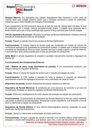 DIREITOS AUTORAIS RESERVADOS PARA ROBERT BOSCH LIMITADA
http://www.superprofissionaisbosch.com.br
9
Rotação Máxima: Em aplicações que utilizam Reguladores Não Variáveis o motor parte de
marcha lenta para rotação máxima, assim que o condutor pressiona o pedal do acelerador,
impedindo que o motor trabalhe em rotações intermediárias.
Essa característica de funcionamento deve-se ao fato da mola de rotação estar montada no eixo
do acelerador com a tensão máxima pré-determinada. Assim, a rotação deve aumentar até o
limite máximo para que a força centrífuga seja superior à força exercida pela mola de rotação.
Válvula reguladora de pressão: Montada na carcaça da Bomba Distribuidora, interliga a linha de
pressão de transferência à linha de alimentação.
Função: Regular a pressão interna da carcaça da Bomba Distribuidora.
Funcionamento: A pressão interna da bomba pode ser modificada em função do volume de
combustível aspirado e da quantidade de combustível injetado. À medida que a rotação aumenta
a pressão de transferência torna-se maior, fazendo com que o pistão supere a carga da mola (4),
o que permite o alívio desta pressão para a linha de admissão de combustível.
Saiba Mais! A válvula reguladora de pressão é ajustada manualmente durante a regulagem da
Bomba VE.
Funcionamento dos Componentes Externos
LDA - Batente de plena carga dependente de pressão: É um componente mecânico, que
integra a tampa do regulador da Bomba.
Função: Alterar o volume de injeção de acordo com a variação da pressão do turbo.
Funcionamento: O LDA recebe a pressão do turbo e desloca o conjunto de alavancas,
posicionando a bucha de regulagem de acordo com a solicitação de carga do motor.
Dispositivo de parada: Existem dispositivos de parada mecânicos e elétricos.
Dispositivo de Parada Mecânico: É constituído por uma alavanca de comando e um eixo de
acionamento, instalado na tampa do regulador da Bomba Distribuidora VE.
Função: Promover o desligamento do motor através da anulação da injeção de combustível.
Funcionamento: O acionamento do Dispositivo de Parada Mecânico é feito por cabos metálicos
que puxam a alavanca do estrangulador, deslocando a bucha reguladora, que descobre o furo de
alívio e interrompe a injeção de combustível.
Dispositivo de Parada Elétrico: É uma válvula eletromagnética (bobina), localizada no corpo
distribuidor da Bomba Distribuidora.
Função: Liberar ou interromper a alimentação do pistão distribuidor.
Funcionamento: Ao ligar a ignição do veículo é liberada uma corrente elétrica responsável por
energizar a válvula eletromagnética, que desloca, para cima, o pino de fechamento da passagem
 