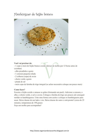 http://www.veganizandonacozinha.blogspot.com.br
Hambúrguer de feijão branco
Você vai precisar de:
- 1 copo e meio de feijão branco cozido (deixar de molho por 12 horas antes de
cozinhar)
- alho picadinho a gosto
- 1 cenoura pequena ralada
- 2 colheres (sopa) de aveia
- cheiro verde a gosto
- pitada de sal
- meio copo de farinha de trigo integral (se achar necessário coloque um pouco mais)
Como fazer?
Escorra o feijão cozido e amasse os grãos (formando um purê). Adicione a cenoura, o
alho, o cheiro verde, o sal e a aveia. Coloque a farinha de trigo aos poucos até conseguir
moldar os hambúrgueres. Unte uma forma com azeite e coloque os hambúrgueres para
assar. Deixe dourar de um lado e vire. Deixe dourar do outro e está pronto! (cerca de 25
minutos, temperatura de 190 graus)
Faça um molho para acompanhar!
 