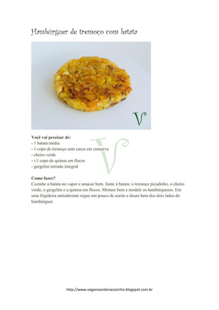 http://www.veganizandonacozinha.blogspot.com.br
Hambúrguer de tremoço com batata
Você vai precisar de:
- 1 batata média
- 1 copo de tremoço sem casca em conserva
- cheiro verde
- 1/2 copo de quinoa em flocos
- gergelim torrado integral
Como fazer?
Cozinhe a batata no vapor e amasse bem. Junte à batata: o tremoço picadinho, o cheiro
verde, o gergelim e a quinoa em flocos. Misture bem e modele os hambúrgueres. Em
uma frigideira antiaderente regue um pouco de azeite e doure bem dos dois lados do
hambúrguer.
 