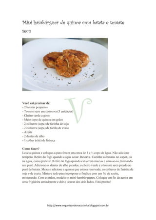 http://www.veganizandonacozinha.blogspot.com.br
Mini hambúrguer de quinoa com batata e tomate
seco
Você vai precisar de:
- 2 batatas pequenas
- Tomate seco em conserva (3 unidades)
- Cheiro verde a gosto
- Meio copo de quinoa em grãos
- 2 colheres (sopa) de farinha de soja
- 2 colheres (sopa) de farelo de aveia
- Azeite
- 2 dentes de alho
- 1 colher (chá) de linhaça
Como fazer?
Lave a quinoa e coloque-a para ferver em cerca de 1 e ½ copo de água. Não adicione
tempero. Retire do fogo quando a água secar. Reserve. Cozinhe as batatas no vapor, ou
na água, como preferir. Retire do fogo quando estiverem macias e amasse-as, formando
um purê. Adicione os dentes de alho picados, o cheiro verde e o tomate seco picado ao
purê de batata. Mexa e adicione a quinoa que estava reservada, as colheres de farinha de
soja e de aveia. Misture tudo para incorporar e finalize com um fio de azeite,
misturando. Com as mãos, modele os mini-hambúrgueres. Coloque um fio de azeite em
uma frigideira antiaderente e deixe dourar dos dois lados. Está pronto!
 