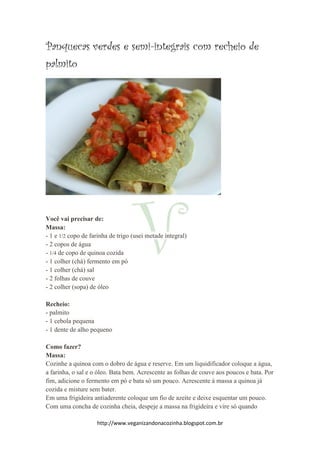 http://www.veganizandonacozinha.blogspot.com.br
Panquecas verdes e semi-integrais com recheio de
palmito
Você vai precisar de:
Massa:
- 1 e 1/2 copo de farinha de trigo (usei metade integral)
- 2 copos de água
- 1/4 de copo de quinoa cozida
- 1 colher (chá) fermento em pó
- 1 colher (chá) sal
- 2 folhas de couve
- 2 colher (sopa) de óleo
Recheio:
- palmito
- 1 cebola pequena
- 1 dente de alho pequeno
Como fazer?
Massa:
Cozinhe a quinoa com o dobro de água e reserve. Em um liquidificador coloque a água,
a farinha, o sal e o óleo. Bata bem. Acrescente as folhas de couve aos poucos e bata. Por
fim, adicione o fermento em pó e bata só um pouco. Acrescente à massa a quinoa já
cozida e misture sem bater.
Em uma frigideira antiaderente coloque um fio de azeite e deixe esquentar um pouco.
Com uma concha de cozinha cheia, despeje a massa na frigideira e vire só quando
 
