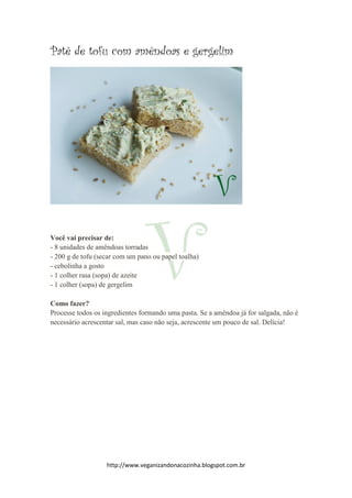 http://www.veganizandonacozinha.blogspot.com.br
Patê de tofu com amêndoas e gergelim
Você vai precisar de:
- 8 unidades de amêndoas torradas
- 200 g de tofu (secar com um pano ou papel toalha)
- cebolinha a gosto
- 1 colher rasa (sopa) de azeite
- 1 colher (sopa) de gergelim
Como fazer?
Processe todos os ingredientes formando uma pasta. Se a amêndoa já for salgada, não é
necessário acrescentar sal, mas caso não seja, acrescente um pouco de sal. Delícia!
 