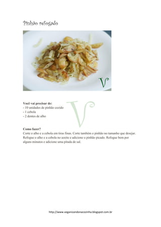http://www.veganizandonacozinha.blogspot.com.br
Pinhão refogado
Você vai precisar de:
- 10 unidades de pinhão cozido
- 1 cebola
- 2 dentes de alho
Como fazer?
Corte o alho e a cebola em tiras finas. Corte também o pinhão no tamanho que desejar.
Refogue o alho e a cebola no azeite e adicione o pinhão picado. Refogue bem por
alguns minutos e adicione uma pitada de sal.
 