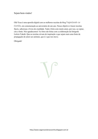 http://www.veganizandonacozinha.blogspot.com.br
Sejam bem-vindos!
Olá! Essa é uma apostila digital com as melhores receitas do blog Veganizando na
Cozinha, em comemoração ao aniversário de um ano. Nosso objetivo é trazer receitas
fáceis, saborosas e livres de crueldade. Tudo é feito com muito amor, por isso, se copiar,
cite a fonte. Nós agradecemos! As fotos são feitas com a colaboração da fotógrafa
Letícia Yakabi. Que as receitas sirvam de inspiração e que sejam mais uma fonte de
propagação do amor aos animais, que é o que nos move.
Obrigada!
 