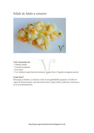 http://www.veganizandonacozinha.blogspot.com.br
Salada de batata e cenoura
Você vai precisar de:
- 3 batatas médias
- 2 cenouras pequenas
- ervas secas
- 5 a 6 colheres (sopa) cheias de maionese vegana (Use a Vegetale ou alguma caseira)
Como fazer?
Descasque as batatas e a cenoura e corte-as em quadradinhos pequenos. Cozinhe no
vapor até ficarem macias, mas não muito moles. Espere esfriar e adicione a maionese e
as ervas misturando bem.
 