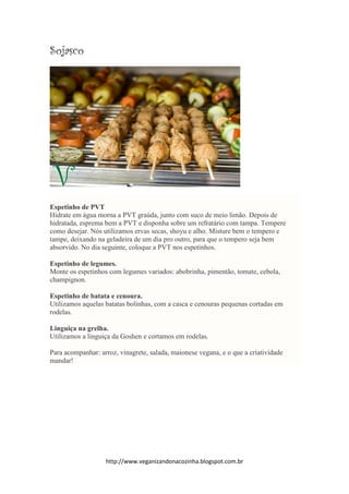 http://www.veganizandonacozinha.blogspot.com.br
Sojasco
Espetinho de PVT
Hidrate em água morna a PVT graúda, junto com suco de meio limão. Depois de
hidratada, esprema bem a PVT e disponha sobre um refratário com tampa. Tempere
como desejar. Nós utilizamos ervas secas, shoyu e alho. Misture bem o tempero e
tampe, deixando na geladeira de um dia pro outro, para que o tempero seja bem
absorvido. No dia seguinte, coloque a PVT nos espetinhos.
Espetinho de legumes.
Monte os espetinhos com legumes variados: abobrinha, pimentão, tomate, cebola,
champignon.
Espetinho de batata e cenoura.
Utilizamos aquelas batatas bolinhas, com a casca e cenouras pequenas cortadas em
rodelas.
Linguiça na grelha.
Utilizamos a linguiça da Goshen e cortamos em rodelas.
Para acompanhar: arroz, vinagrete, salada, maionese vegana, e o que a criatividade
mandar!
 