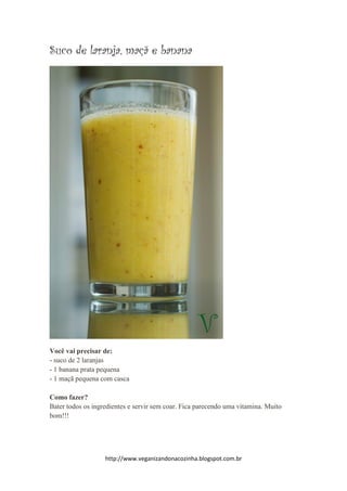 http://www.veganizandonacozinha.blogspot.com.br
Suco de laranja, maçã e banana
Você vai precisar de:
- suco de 2 laranjas
- 1 banana prata pequena
- 1 maçã pequena com casca
Como fazer?
Bater todos os ingredientes e servir sem coar. Fica parecendo uma vitamina. Muito
bom!!!
 