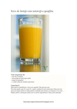 http://www.veganizandonacozinha.blogspot.com.br
Suco de laranja com maracujá e gengibre
Você vai precisar de:
- suco de 3 laranjas
- meia polpa de maracujá azedo
- raspas de gengibre
- 1 colher (chá) de melado (opcional)
Como fazer?
Bata tudo no liquidificar e sirva em seguida! Não precisa coar.
Há outra opção, que foi a que fiz: separe a polpa de meio maracujá e bata com um
pouco de água (utilize o modo pulsar), tentando não trituras as sementes. É só coar.
Depois junte o maracujá coado com os outros ingredientes e faça como indicado.
 