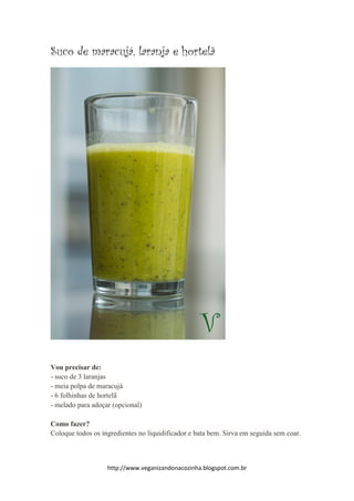 http://www.veganizandonacozinha.blogspot.com.br
Suco de maracujá, laranja e hortelã
Vou precisar de:
- suco de 3 laranjas
- meia polpa de maracujá
- 6 folhinhas de hortelã
- melado para adoçar (opcional)
Como fazer?
Coloque todos os ingredientes no liquidificador e bata bem. Sirva em seguida sem coar.
 