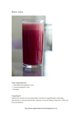 http://www.veganizandonacozinha.blogspot.com.br
Suco roxo
Você vai precisar de:
- 1 beterraba bem pequena e crua
- 1 cenoura pequena e crua
- 4 laranjas
Como fazer?
Esprema as laranjas em um espremedor. Coloque no liquidificador a beterraba
descascada e a cenoura descascada. Adicione o suco de laranja e bata bem. NÃO coe!
Fica uma delícia!
 