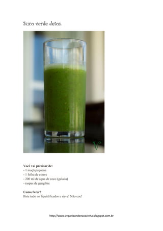 http://www.veganizandonacozinha.blogspot.com.br
Suco verde detox
Você vai precisar de:
- 1 maçã pequena
- 1 folha de couve
- 200 ml de água de coco (gelada)
- raspas de gengibre
Como fazer?
Bata tudo no liquidificador e sirva! Não coe!
 
