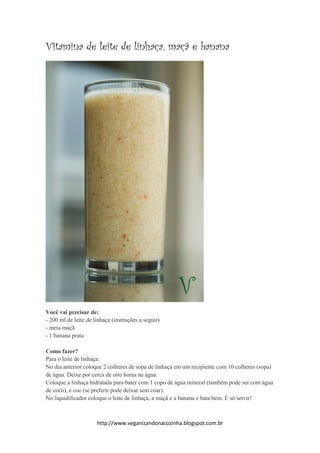 http://www.veganizandonacozinha.blogspot.com.br
Vitamina de leite de linhaça, maçã e banana
Você vai precisar de:
- 200 ml de leite de linhaça (instruções a seguir)
- meia maçã
- 1 banana prata
Como fazer?
Para o leite de linhaça:
No dia anterior coloque 2 colheres de sopa de linhaça em um recipiente com 10 colheres (sopa)
de água. Deixe por cerca de oito horas na água.
Coloque a linhaça hidratada para bater com 1 copo de água mineral (também pode ser com água
de coco), e coe (se preferir pode deixar sem coar).
No liquidificador coloque o leite de linhaça, a maçã e a banana e bata bem. É só servir!
 