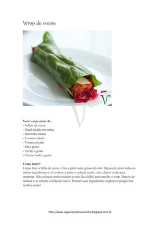 http://www.veganizandonacozinha.blogspot.com.br
Wrap de couve
Você vai precisar de:
- Folhas de couve
- Maçã picada em cubos
- Beterraba ralada
- Cenoura ralada
- Tomate picado
- Sal a gosto
- Azeite a gosto
- Cheiro verde a gosto
Como fazer?
Limpe bem a folha de couve e tire a parte mais grossa do talo. Depois de picar todos os
outros ingredientes é só rechear a gosto e colocar azeite, sal e cheiro verde para
temperar. Não coloque muito recheio se não fica difícil para enrolar o wrap. Depois de
rechear é só enrolar a folha de couve. Procure usar ingredientes orgânicos porque fica
melhor ainda!
 