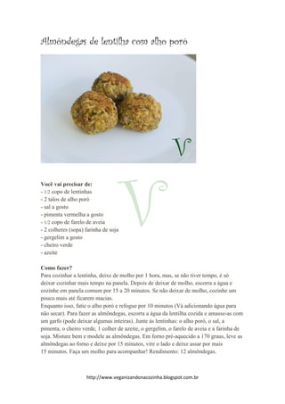 http://www.veganizandonacozinha.blogspot.com.br
Almôndegas de lentilha com alho poró
Você vai precisar de:
- 1/2 copo de lentinhas
- 2 talos de alho poró
- sal a gosto
- pimenta vermelha a gosto
- 1/2 copo de farelo de aveia
- 2 colheres (sopa) farinha de soja
- gergelim a gosto
- cheiro verde
- azeite
Como fazer?
Para cozinhar a lentinha, deixe de molho por 1 hora, mas, se não tiver tempo, é só
deixar cozinhar mais tempo na panela. Depois de deixar de molho, escorra a água e
cozinhe em panela comum por 15 a 20 minutos. Se não deixar de molho, cozinhe um
pouco mais até ficarem macias.
Enquanto isso, fatie o alho poró e refogue por 10 minutos (Vá adicionando água para
não secar). Para fazer as almôndegas, escorra a água da lentilha cozida e amasse-as com
um garfo (pode deixar algumas inteiras). Junte às lentinhas: o alho poró, o sal, a
pimenta, o cheiro verde, 1 colher de azeite, o gergelim, o farelo de aveia e a farinha de
soja. Misture bem e modele as almôndegas. Em forno pré-aquecido a 170 graus, leve as
almôndegas ao forno e deixe por 15 minutos, vire o lado e deixe assar por mais
15 minutos. Faça um molho para acompanhar! Rendimento: 12 almôndegas.
 