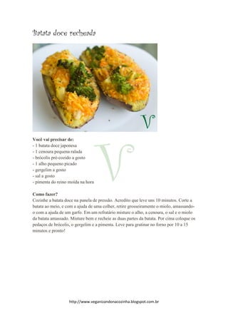 http://www.veganizandonacozinha.blogspot.com.br
Batata doce recheada
Você vai precisar de:
- 1 batata doce japonesa
- 1 cenoura pequena ralada
- brócolis pré-cozido a gosto
- 1 alho pequeno picado
- gergelim a gosto
- sal a gosto
- pimenta do reino moída na hora
Como fazer?
Cozinhe a batata doce na panela de pressão. Acredito que leve uns 10 minutos. Corte a
batata ao meio, e com a ajuda de uma colher, retire grosseiramente o miolo, amassando-
o com a ajuda de um garfo. Em um refratário misture o alho, a cenoura, o sal e o miolo
da batata amassado. Misture bem e recheie as duas partes da batata. Por cima coloque os
pedaços de brócolis, o gergelim e a pimenta. Leve para gratinar no forno por 10 a 15
minutos e pronto!
 
