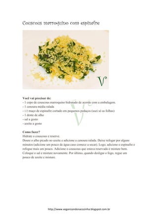 http://www.veganizandonacozinha.blogspot.com.br
Couscous marroquino com espinafre
Você vai precisar de:
- 1 copo de couscous marroquino hidratado de acordo com a embalagem.
- 1 cenoura média ralada
- 1/2 maço de espinafre cortado em pequenos pedaços (usei só as folhas)
- 1 dente de alho
- sal a gosto
- azeite a gosto
Como fazer?
Hidrate o couscous e reserve.
Doure o alho picado no azeite e adicione a cenoura ralada. Deixe refogar por alguns
minutos (adicione um pouco de água caso comece a secar). Logo, adicione o espinafre e
refogue mais um pouco. Adicione o couscous que estava reservado e misture bem.
Coloque o sal e misture novamente. Por último, quando desligar o fogo, regue um
pouco de azeite e misture.
 