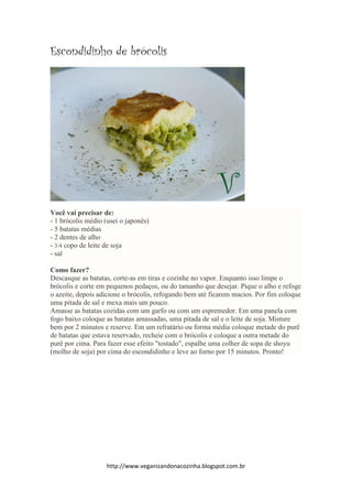 http://www.veganizandonacozinha.blogspot.com.br
Escondidinho de brócolis
Você vai precisar de:
- 1 brócolis médio (usei o japonês)
- 5 batatas médias
- 2 dentes de alho
- 3/4 copo de leite de soja
- sal
Como fazer?
Descasque as batatas, corte-as em tiras e cozinhe no vapor. Enquanto isso limpe o
brócolis e corte em pequenos pedaços, ou do tamanho que desejar. Pique o alho e refoge
o azeite, depois adicione o brócolis, refogando bem até ficarem macios. Por fim coloque
uma pitada de sal e mexa mais um pouco.
Amasse as batatas cozidas com um garfo ou com um espremedor. Em uma panela com
fogo baixo coloque as batatas amassadas, uma pitada de sal e o leite de soja. Misture
bem por 2 minutos e reserve. Em um refratário ou forma média coloque metade do purê
de batatas que estava reservado, recheie com o brócolis e coloque a outra metade do
purê por cima. Para fazer esse efeito "tostado", espalhe uma colher de sopa de shoyu
(molho de soja) por cima do escondidinho e leve ao forno por 15 minutos. Pronto!
 