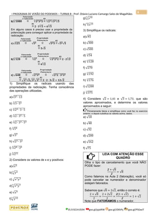 I PROGRAMA DE VERÃO DO PODEMOS – TURMA B - Prof. Otávio Luciano Camargo Sales de Magalhães
35.9.9214.0594 goo.gl/pjykRW goo.gl/JD6Vhj goo.gl/PSGwJT
8
b)√𝟏𝟎𝟖𝟎
𝟑
=⏞
𝑭𝒂𝒕𝒐𝒓𝒂𝒏𝒅𝒐
𝒐 𝒓𝒂𝒅𝒊𝒄𝒂𝒏𝒅𝒐
√𝟐 𝟑 𝟑 𝟑 𝟓
𝟑
=⏞
𝑹𝟐
√𝟐 𝟑𝟑
√𝟑 𝟑𝟑
√𝟓
𝟑
=⏞
𝑹𝟏
𝟐 ∙ 𝟑√𝟓
𝟑
= 𝟔√𝟓
𝟑
Em alguns casos é preciso usar a propriedade da
potenciação para conseguir aplicar a propriedade da
radiciação:
a)√𝟏𝟐𝟓 =⏞
𝑭𝒂𝒕𝒐𝒓𝒂𝒏𝒅𝒐
𝒐 𝒓𝒂𝒅𝒊𝒄𝒂𝒏𝒅𝒐
√𝟓 𝟑 =⏞
𝑷𝒓𝒐𝒑𝒓𝒊𝒆𝒅𝒂𝒅𝒆
𝑷𝒐𝒕𝒆𝒏𝒄𝒊𝒂çã𝒐
√𝟓 𝟐 𝟓 =⏞
𝑹𝟐
√𝟓 𝟐√𝟓
=⏞
𝑹𝟏
𝟓√𝟓
b)√𝟏𝟐𝟖
𝟑
=⏞
𝑭𝒂𝒕𝒐𝒓𝒂𝒏𝒅𝒐
𝒐 𝒓𝒂𝒅𝒊𝒄𝒂𝒏𝒅𝒐
√𝟐 𝟕𝟑
=⏞
𝑷𝒓𝒐𝒑𝒓𝒊𝒆𝒅𝒂𝒅𝒆
𝑷𝒐𝒕𝒆𝒏𝒄𝒊𝒂çã𝒐
√𝟐 𝟑 𝟐 𝟑 𝟐
𝟑
=⏞
𝑹𝟐
𝟐 ∙ 𝟐√𝟐
𝟑
=⏞
𝑹𝟏
𝟒√𝟐
𝟑
c) √𝟔𝟒𝟖 =⏞
𝑭𝒂𝒕𝒐𝒓𝒂𝒏𝒅𝒐
𝒐 𝒓𝒂𝒅𝒊𝒄𝒂𝒏𝒅𝒐
√𝟐 𝟑 𝟑 𝟒 =⏞
𝑷𝒓𝒐𝒑𝒓𝒊𝒆𝒅𝒂𝒅𝒆
𝑷𝒐𝒕𝒆𝒏𝒄𝒊𝒂çã𝒐
√𝟐 𝟐 𝟐 ∙ 𝟑 𝟐 𝟑 𝟐
=⏞
𝑹𝟐
√ 𝟐 𝟐√𝟐√ 𝟑 𝟐√ 𝟑 𝟐 =⏞
𝑹𝟏
𝟐 ∙ 𝟐 ∙ 𝟑√𝟐 = 𝟏𝟐√𝟐
1) Simplifique os radicais usando das
propriedades da radiciação. Tenha consciência
das operações utilizadas.
a)√32 ∙ 13
b) √3 ∙ 555
c) √24 ∙ 3 ∙ 5
4
d) √2 ∙ 35 ∙ 5
5
e) √2 ∙ 33 ∙ 533
f) √543
g) √37
h) √23 ∙ 32
i) √28 ∙ 394
j) √2115
2) Considere os valores de x e y positivos:
a)√𝑥5
b)√𝑦43
c) √𝑥2 𝑦3
d)√𝑥5 𝑦75
e) √𝑥9
f)√𝑦125
g)√𝑦109
h) √𝑥1310
3) Simplifique os radicais:
a)√45
b) √300
c) √500
d) √54
3
e) √128
6
f) √270
g) √192
5
h) √176
4
i) √1200
j) √375
3
4) Considere √2 = 1,41 e √3 = 1,73, que são
valores aproximados, e determine os valores
aproximados a seguir:
Primeiramente fatore e simplifique como você fez no exercício
anterior, e depois substitua os valores acima, dados.
a) √18
b) √48
c) √32
d) √200
e) √162
f) √75
LEIA COM ATENÇÃO ESSE
QUADRO
Olha o tipo de cancelamento que você NÃO
PODE fazer:
2 + √8
2
= √8
Como falamos na Aula 2 (fatoração), você só
pode cancelar se numerador e denominador
estejam fatorados.
Sabemos que √8 = 2√2, então o correto é:
2 + √8
2
=
2 + 2√2
2
=
2(1 + √2)
2
= 1 + √2
Note que FATORAMOS o numerador.
 