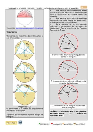 I PROGRAMA DE VERÃO DO PODEMOS – TURMA B - Prof. Otávio Luciano Camargo Sales de Magalhães
35.9.9214.0594 goo.gl/pjykRW goo.gl/JD6Vhj goo.gl/PSGwJT
98
Imagem de https://www.youtube.com/watch?v=TK1dZ4yIo58
Circuncentro
O encontro das mediatrizes de um triângulo é o
seu circuncentro.
Imagens de COC
O circuncentro é o centro da circunferência
circunscrita ao triângulo.
A posição do circuncentro depende do tipo de
triângulo:
• Se e somente se um triângulo for agudo
(todos os ângulos menores do que um ângulo
reto), o circuncentro encontra-se dentro do
triângulo.
• Se e somente se um triângulo for obtuso
(tem um ângulo maior do que um ângulo reto),
o circuncentro fica fora do triângulo.
• Se e somente se for um triângulo
retângulo, o circuncentro fica no centro da
hipotenusa . Esta é uma forma do Pequeno
Teorema de Thales
O circuncentro de um triângulo agudo está
dentro do triângulo
O circuncentro de um triângulo retângulo está
no centro da hipotenusa
O circuncentro de um triângulo obtuso está
fora do triângulo
TRIÂNGULO CIRCUNSCRITO: INCENTRO E
PROPRIEDADES DO TRIÂNGULO
CIRCUNSCRITO.
 