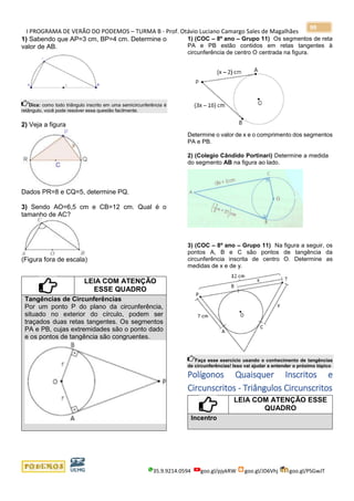 I PROGRAMA DE VERÃO DO PODEMOS – TURMA B - Prof. Otávio Luciano Camargo Sales de Magalhães
35.9.9214.0594 goo.gl/pjykRW goo.gl/JD6Vhj goo.gl/PSGwJT
99
1) Sabendo que AP=3 cm, BP=4 cm. Determine o
valor de AB.
Dica: como todo triângulo inscrito em uma semicircunferência é
retângulo, você pode resolver essa questão facilmente.
2) Veja a figura
Dados PR=8 e CQ=5, determine PQ.
3) Sendo AO=6,5 cm e CB=12 cm. Qual é o
tamanho de AC?
(Figura fora de escala)
LEIA COM ATENÇÃO
ESSE QUADRO
Tangências de Circunferências
Por um ponto P do plano da circunferência,
situado no exterior do círculo, podem ser
traçados duas retas tangentes. Os segmentos
PA e PB, cujas extremidades são o ponto dado
e os pontos de tangência são congruentes.
1) (COC – 8º ano – Grupo 11) Os segmentos de reta
PA e PB estão contidos em retas tangentes à
circunferência de centro O centrada na figura.
Determine o valor de x e o comprimento dos segmentos
PA e PB.
2) (Colegio Cândido Portinari) Determine a medida
do segmento AB na figura ao lado.
3) (COC – 8º ano – Grupo 11) Na figura a seguir, os
pontos A, B e C são pontos de tangência da
circunferência inscrita de centro O. Determine as
medidas de x e de y.
Faça esse exercício usando o conhecimento de tangências
de circunferências! Isso vai ajudar a entender o próximo tópico
Polígonos Quaisquer Inscritos e
Circunscritos - Triângulos Circunscritos
LEIA COM ATENÇÃO ESSE
QUADRO
Incentro
 