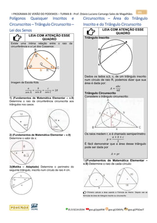 I PROGRAMA DE VERÃO DO PODEMOS – TURMA B - Prof. Otávio Luciano Camargo Sales de Magalhães
35.9.9214.0594 goo.gl/pjykRW goo.gl/JD6Vhj goo.gl/PSGwJT
101
Polígonos Quaisquer Inscritos e
Circunscritos – Triângulo Circunscrito –
Lei dos Senos
LEIA COM ATENÇÃO ESSE
QUADRO
Existe uma íntima relação entre o raio da
circunferência e a Lei dos Cossenos:
Imagem de Escola Kids
𝑎
𝑠𝑒𝑛 Â
=
𝑏
𝑠𝑒𝑛 𝐵
=
𝑐
𝑠𝑒𝑛 𝐶
= 2𝑅
1) (Fundamentos de Matemática Elementar – v.9)
Determine o raio da circunferência circunscrita aos
triângulos nos casos:
2) (Fundamentos de Matemática Elementar – v.9)
Determine o valor de x:
3)(Matika – Adaptado) Determine o perímetro do
seguinte triângulo, inscrito num círculo de raio 4 cm.
Circunscritos – Área do Triângulo
Inscrito e do Triângulo Circunscrito
LEIA COM ATENÇÃO ESSE
QUADRO
Triângulo Inscrito
Dados os lados a,b, c, de um triângulo inscrito
num círculo de raio R, podemos dizer que sua
área é dada por:
𝐴 =
𝑎𝑏𝑐
4𝑅
Triângulo Circunscrito
Considere o triângulo circunscrito:
Os raios medem r, e é chamado semiperímetro:
𝑝 =
𝑎 + 𝑏 + 𝑐
2
É fácil demonstrar que a área desse triângulo
pode ser dada por
𝐴 = 𝑝𝑟
1)(Fundamentos de Matemática Elementar –
v.9) Determine o raio de cada círculo:
Primeiro calcule a área usando a Fórmula de Hieron. Depois use as
fórmulas de área de triângulo inscrito ou circunscrito.
 