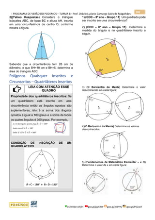 I PROGRAMA DE VERÃO DO PODEMOS – TURMA B - Prof. Otávio Luciano Camargo Sales de Magalhães
35.9.9214.0594 goo.gl/pjykRW goo.gl/JD6Vhj goo.gl/PSGwJT
102
2)(Yahoo Respostas) Considere o triângulo
isósceles ABC, de base BC e altura AH, inscrito
em uma circunferência de centro O, conforme
mostra a figura.
Sabendo que a circunferência tem 26 cm de
diâmetro, e que BH=10 cm e BH=5, determine a
área do triângulo ABC.
Polígonos Quaisquer Inscritos e
Circunscritos – Quadriláteros Inscritos
LEIA COM ATENÇÃO ESSE
QUADRO
Propriedade dos quadriláteros inscritos: Se
um quadrilátero está inscrito em uma
circunferência então os ângulos opostos são
suplementares, isto é a soma dos ângulos
opostos é igual a 180 graus e a soma de todos
os quatro ângulos é 360 graus. Por exemplo,
CONDIÇÃO DE INSCRIÇÃO DE UM
QUADRILÁTERO
1) (COC – 8º ano – Grupo 11) Um quadrado pode
ser inscrito em uma circunferência?
2) (COC – 8º ano – Grupo 11) Determine a
medida do ângulo α no quadrilátero inscrito a
seguir.
3) (O Baricentro da Mente) Determine o valor
desconhecido em cada figura:
4)(O Baricentro da Mente) Determine os valores
desconhecidos:
5) (Fundamentos de Matemática Elementar – v. 9)
Determine o valor de x em cada figura:
 