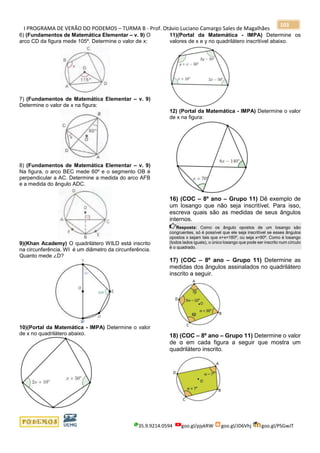 I PROGRAMA DE VERÃO DO PODEMOS – TURMA B - Prof. Otávio Luciano Camargo Sales de Magalhães
35.9.9214.0594 goo.gl/pjykRW goo.gl/JD6Vhj goo.gl/PSGwJT
103
6) (Fundamentos de Matemática Elementar – v. 9) O
arco CD da figura mede 105º. Determine o valor de x:
7) (Fundamentos de Matemática Elementar – v. 9)
Determine o valor de x na figura:
8) (Fundamentos de Matemática Elementar – v. 9)
Na figura, o arco BEC mede 60º e o segmento OB é
perpendicular a AC. Determine a medida do arco AFB
e a medida do ângulo ADC.
9)(Khan Academy) O quadrilátero WILD está inscrito
na circunferência. WI é um diâmetro da circunferência.
Quanto mede ∠D?
10)(Portal da Matemática - IMPA) Determine o valor
de x no quadrilátero abaixo.
11)(Portal da Matemática - IMPA) Determine os
valores de x e y no quadrilátero inscritível abaixo.
12) (Portal da Matemática - IMPA) Determine o valor
de x na figura:
16) (COC – 8º ano – Grupo 11) Dê exemplo de
um losango que não seja inscritível. Para isso,
escreva quais são as medidas de seus ângulos
internos.
Resposta: Como os ângulo opostos de um losango são
congruentes, só é possível que ele seja inscritível se esses ângulos
opostos x sejam tais que x+x=180º, ou seja x=90º. Como é losango
(todos lados iguais), o único losango que pode ser inscrito num círculo
é o quadrado.
17) (COC – 8º ano – Grupo 11) Determine as
medidas dos ângulos assinalados no quadrilátero
inscrito a seguir.
18) (COC – 8º ano – Grupo 11) Determine o valor
de α em cada figura a seguir que mostra um
quadrilátero inscrito.
 