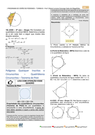 I PROGRAMA DE VERÃO DO PODEMOS – TURMA B - Prof. Otávio Luciano Camargo Sales de Magalhães
35.9.9214.0594 goo.gl/pjykRW goo.gl/JD6Vhj goo.gl/PSGwJT
104
19) (COC – 8º ano – Grupo 11) Considere um
quadrilátero inscritível ABCD. Determine a medida
de α em cada item a seguir que mostra dois
ângulos opostos.
a)
b)
Resolução:
a) ∝ +18 𝑜
+ 4 ∝ −3 𝑜
= 180 𝑜
∝ +4 ∝= 180 𝑜
− 18 𝑜
+ 3 𝑜
5 ∝= 165 𝑜
∝=
165 𝑜
5
= 33 𝑜
b)
2∝+1 𝑜
3
+∝ −7 𝑜
= 180 𝑜
2 ∝ +1 𝑜
3
+
3 ∝
3
−
21 𝑜
3
=
540 𝑜
3
2 ∝ +1 𝑜
+ 3 ∝ −21 𝑜
= 540 𝑜
2 ∝ +3 ∝= 540 𝑜
− 1 𝑜
+ 21 𝑜
5 ∝= 560 𝑜
∝=
560 𝑜
5
= 112 𝑜
Polígonos Quaisquer Inscritos e
Circunscritos – Quadriláteros
Circunscritos – Teorema de Pitot
LEIA COM ATENÇÃO ESSE
QUADRO
Teorema de Pitot
AB + CD = CB + DA
Propriedade dos quadriláteros circunscritos
(Teorema de Pitot): Se um quadrilátero é
circunscrito a uma circunferência, a soma de
dois lados opostos é igual a soma dos outros
dois lados.
O teorema de Pitot, que leva o nome do engenheiro francês Henri
Pitot, afirma que em um quadrilátero convexo circunscritível (i.e.
um em que um círculo pode ser inscrito) o resultado da soma dos
comprimentos dos lados opostos é o mesmo. O teorema é uma
consequência do fato de que dois segmentos de reta tangentes de
um ponto fora do círculo para o círculo tem comprimentos iguais.
A recíproca é verdadeira (se o resultado da soma dos
comprimentos dos lados opostos de um quadrilátero convexo é o
mesmo, então esse quadrilátero é circunscritível), como
demonstrado por Jakob Steiner em 1846.
Fonte: Wikipédia
Resumindo:
1) Prove usando a 5ª Relação Métrica da
Circunferência, a validade do Teorema de Pitot.
2) (Portal da Matemática - IMPA) Determine o valor de
x no quadrilátero da figura
3) (Portal da Matemática - IMPA) Os lados do
quadrilatero circunscrito da figura medem AB = x + 3,
BC = 4x, CD = 2x e DA = x + 1. Determine o valor de x
4) (COC – 8º ano – Grupo 11) Nas figuras a seguir, o
quadrilátero está circunscrito a uma circunferência.
Com isso, determine o valor de x.
 