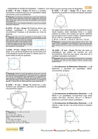 I PROGRAMA DE VERÃO DO PODEMOS – TURMA B - Prof. Otávio Luciano Camargo Sales de Magalhães
35.9.9214.0594 goo.gl/pjykRW goo.gl/JD6Vhj goo.gl/PSGwJT
105
5) (COC – 8º ano – Grupo 11) Qual é a condição
necessária e suficiente para que um quadrilátero esteja
circunscrito a uma circunferência?
Resposta: É necessário e suficiente que a soma das medidas de
dois lados opostos seja igual à soma das medidas dos outros dois
lados. Neste caso, cada um dos lados do quadrilátero será tangente
à circunferência.
(Você sabe o que é uma condição necessária e o que é uma condição
suficiente? Pesquise!)
6) (COC – 8º ano – Grupo 11) Podemos afirmar que
qualquer quadrilátero é circunscritível a uma
circunferência? Explique e dê exemplos por meio de
desenho.
Resposta: Não, nem todo quadrilátero é circunscritível a uma
circunferência, somente aqueles em que a soma das medidas de dois
lados opostos é igual à soma das medidas
dos outros dois lados. Como exemplo, temos
o retângulo a seguir que não está circunscrito
a uma circunferência (nem todos os lados
são tangentes à circunferência).
7) (COC – 8º ano – Grupo 11) No quadrado ABCD a
seguir, E é o ponto de tangência de um dos lados com
a circunferência inscrita de centro O. Mostre que E é o
ponto médio do lado do quadrado.
Resolução: Sendo E o ponto de tangência, temos que o raio OE
será perpendicular ao segmento EA. Da mesma forma, o segmento
OF (raio da circunferência) será perpendicular ao segmento AF.
Logo, teremos um retângulo AFOE em que a base (EO) e a altura
(OF) são iguais (raios), ou seja, o retângulo AFOE é um quadrado em
que AE = r. Como AD = 2r, temos que E é o ponto médio de AD.
8) (COC – 8º ano – Grupo 11) Determine o valor
numérico que representa o perímetro do quadrilátero
circunscritível a seguir:
Resposta: 2x – 7 + 20 = x + 10 + 23
2x + 13 = x + 33
2x – x = 33 – 13 x = 20 cm
Assim, os lados medem: 20 cm,
23 cm
x + 10 ⇒ 20 + 10 = 30 cm
2x – 7 ⇒ 2·20 – 7 = 40 – 7 = 33 cm
Perímetro = 20 + 23 + 30 + 33 = 106 cm
9) (COC – 8º ano – Grupo 11) A figura abaixo
representa um jardim em formato de trapézio isósceles.
Na região interna delimitada pela circunferência inscrita
nesse trapézio, serão plantadas flores e a região
restante do jardim será coberta por grama. Sabendo
que as bases maior e menor medem, respectivamente,
30 cm e 20 cm, o perímetro do jardim é:
a. 50 cm b. 80 cm c. 90 cm d. 100 cm e. 110 cm
Resposta: A soma dos dois lados opostos é 50 cm (20 + 30).
Assim, como o quadrilátero é circunscritível, a soma dos outros dois
lados também será 50 cm. Logo, o perímetro será de 100 cm (50 +
50).
10) (COC – 8º ano – Grupo 11) Não são todos os
quadriláteros que podem ser inscritos em uma
circunferência. Para que isso ocorra, qual deve ser a
condição necessária e suficiente?
Resposta: Para que um quadrilátero seja inscritível, é necessário
e suficiente que dois de seus ângulos internos opostos sejam
suplementares.
11) (Fundamentos de Matemática Elementar – v. 9)
Determine o perímetro do quadrilátero ABCD,
circunscritível, da figura:
12) (Fundamentos de Matemática Elementar – v. 9)
ABCD é um quadrilátero circunscritível cujos lados
medem AD=12cm, DC=9cm, BC=x+7 e AB=2x+1.
Determine o perímetro desse quadrilátero.
13) (Fundamentos de Matemática Elementar – v. 9)
Calcule o valor do raio r do círculo inscrito no trapézio
retângulo.
 