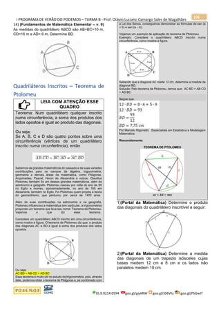 I PROGRAMA DE VERÃO DO PODEMOS – TURMA B - Prof. Otávio Luciano Camargo Sales de Magalhães
35.9.9214.0594 goo.gl/pjykRW goo.gl/JD6Vhj goo.gl/PSGwJT
106
14) (Fundamentos de Matemática Elementar – v. 9)
As medidas do quadrilátero ABCD são AB=BC=10 m,
CD=16 m e AD= 6 m. Determine BD.
Quadriláteros Inscritos – Teorema de
Ptolomeu
LEIA COM ATENÇÃO ESSE
QUADRO
Teorema: Num quadrilátero qualquer inscrito
numa circunferência, a soma dos produtos dos
lados opostos é igual ao produto das diagonais.
Ou seja:
Se A, B, C e D são quatro pontos sobre uma
circunferência (vértices de um quadrilátero
inscrito numa circunferência), então
Sabemos de grandes matemáticos do passado e de suas variadas
contribuições para os campos da álgebra, trigonometria,
geometria e demais áreas da matemática, como Pitágoras,
Arquimedes, Pascal, Heron de Alexandria e outros. Claudius
Ptolomeu também foi um desses grandes matemáticos, além de
astrônomo e geógrafo. Ptolomeu nasceu por volta do ano de 85
no Egito e morreu, aproximadamente, no ano de 165 em
Alexandria, também no Egito. Foi Ptolomeu quem propôs a teoria
do geocentrismo, que perdurou por cerca de 1400 anos.
Além de suas contribuições na astronomia e na geografia,
Ptolomeu influenciou a matemática (em particular, a trigonometria)
propondo um teorema que leva seu nome: Teorema de Ptolomeu.
Vejamos o que diz esse teorema.
Considere um quadrilátero ABCD inscrito em uma circunferência,
como mostra a figura. O teorema de Ptolomeu diz que: o produto
das diagonais AC e BD é igual à soma dos produtos dos lados
opostos.
Ou seja:
AC∙BD = AB∙CD + AD∙BC
Esse teorema é muito útil no estudo da trigonometria, pois, através
dele, podemos obter o teorema de Pitágoras e, se combinado com
a Lei dos Senos, conseguimos demonstrar as fórmulas de sen (a
+ b) e sen (a – b).
Vejamos um exemplo de aplicação do teorema de Ptolomeu.
Exemplo: Considere o quadrilátero ABCD inscrito numa
circunferência, como mostra a figura.
Sabendo que a diagonal AC mede 12 cm, determine a medida da
diagonal BD.
Solução: Pelo teorema de Ptolomeu, temos que: AC∙BD = AB∙CD
+ AD∙BC
Segue que:
Por Marcelo Rigonatto Especialista em Estatística e Modelagem
Matemática
Resumidamente:
TEOREMA DE PTOLOMEU
𝒂𝒄 + 𝒃𝒅 = 𝒎𝒏
1)(Portal da Matemática) Determine o produto
das diagonais do quadrilátero inscritível a seguir:
2)(Portal da Matemática) Determine a medida
das diagonais de um trapezio isósceles cujas
bases medem 12 cm e 8 cm e os lados não
paralelos medem 10 cm.
 