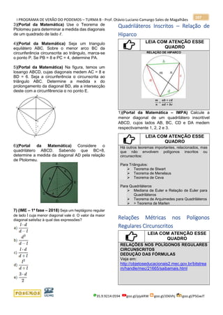 I PROGRAMA DE VERÃO DO PODEMOS – TURMA B - Prof. Otávio Luciano Camargo Sales de Magalhães
35.9.9214.0594 goo.gl/pjykRW goo.gl/JD6Vhj goo.gl/PSGwJT
107
3)(Portal da Matemática) Use o Teorema de
Ptolomeu para determinar a medida das diagonais
de um quadrado de lado ℓ.
4)(Portal da Matemática) Seja um triangulo
equilátero ABC. Sobre o menor arco BC da
circunferência circunscrita ao triângulo, marca-se
o ponto P. Se PB = 8 e PC = 4, determine PA.
5)(Portal da Matemática) Na figura, temos um
losango ABCD, cujas diagonais medem AC = 8 e
BD = 6. Seja a circunferência α circunscrita ao
triângulo ABC. Determine a medida x do
prolongamento da diagonal BD, ate a intersecção
deste com a circunfêrencia α no ponto E.
6)(Portal da Matemática) Considere o
quadrilátero ABCD. Sabendo que BC=8,
determine a medida da diagonal AD pela relação
de Ptolomeu.
7) (IME – 1ª fase – 2018) Seja um heptágono regular
de lado l cuja menor diagonal vale d. O valor da maior
diagonal satisfaz à qual das expressões?
Quadriláteros Inscritos – Relação de
Hiparco
LEIA COM ATENÇÃO ESSE
QUADRO
RELAÇÃO DE HIPARCO
𝒎
𝒏
=
𝒂𝒃 + 𝒄𝒅
𝒂𝒅 + 𝒃𝒄
1)(Portal da Matemática – IMPA) Calcule a
menor diagonal de um quadrilátero inscritível
ABCD, cujos lados AB, BC, CD e DA medem
respectivamente 1, 2, 2 e 3.
LEIA COM ATENÇÃO ESSE
QUADRO
Há outros teoremas importantes, relacionados, mas
que não envolvem polígonos inscritos ou
circunscritos:
Para Triângulos:
➢ Teorema de Stwart
➢ Teorema de Menelaus
➢ Teorema de Ceva
Para Quadriláteros
➢ Mediana de Euler e Relação de Euler para
Quadriláteros
➢ Teorema de Arquimedes para Quadriláteros
➢ > Teorema de Marlen
Relações Métricas nos Polígonos
Regulares Circunscritos
LEIA COM ATENÇÃO ESSE
QUADRO
RELAÇÕES NOS POLÍGONOS REGULARES
CIRCUNSCRITOS
DEDUÇÃO DAS FÓRMULAS
Veja em:
http://objetoseducacionais2.mec.gov.br/bitstrea
m/handle/mec/21665/saibamais.html
 