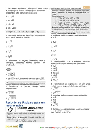 I PROGRAMA DE VERÃO DO PODEMOS – TURMA B - Prof. Otávio Luciano Camargo Sales de Magalhães
35.9.9214.0594 goo.gl/pjykRW goo.gl/JD6Vhj goo.gl/PSGwJT
9
4) Simplifique o radical e simplifique a expressão
colocando o fator comum em evidência:
a) 5 + √50
b) 3 − √18
c) 10 − √8
d) 10 + √200
Exemplo: 9 + √45 = 9 + 3√5 = 3(1 + √5)
5) Simplifique as frações. Veja que é fundamental,
nesse caso, fatorar os termos:
a)
2+√12
2
b)
10−√50
5
c)
2+√8
2
d)
7−√98
14
6) Simplifique as frações (necessário usar a
fatoração, colocando fatores comuns em
evidência0:
a)
4+√12
6+√27
b)
3+√27+√18
4+√32+√48
7) Se √12 = 3,46, determine um valor para √300.
Nessa questão, se você tentar fazer seguindo uma regra, não vai
conseguir. É necessário pensar e aplicar as propriedades!
8) Simplifique os radicais, usando várias
propriedades:
a)√√1536
b) √√√4096
3
Redução de Radicais para um
mesmo índice
LEIA COM ATENÇÃO ESSE
QUADRO
Eu quero saber qual radical simplificado resulta em
3√2.
Basta fazer o processo inverso usando as
propriedades da operação:
3√2 = √32√2 = √322 = √18
Note que é pegar o número fora da raiz e “jogar para
dentro” elevando à potência correspondente ao
índice.
Outros exemplos:
a) 2√3
3
= √233
√3
3
= √233
3
= √24
3
b) 3√3
5
= √355
√3
5
= √365
= √729
5
c) √3√3
35
= √√333
√3
55
= √√333
35
= √3415
= √81
15
d) 3√324
= √344
√324
= √34324
= √364
= √33
Note que você usou várias propriedades para efetuar
as expressões. Procure entender cada uma delas.
Refaça os exemplos do caderno, identificando as propriedades
utilizadas. Essa informação é IMPORTANTE.
1) Introduza os fatores externos no radicando:
a) 7√3
b) 2√5
c) 10√2
d) 5√7
e)5√2
3
f) 2√10
6
2) Considerando a e b números positivos,
introduza os fatores externos no radicando:
a) 6√ 𝑎
b) 2𝑎√𝑏
c) 5𝑎√ 𝑎
d) 2𝑎𝑏√𝑎𝑏
e) 𝑏√𝑎𝑏
3
f) 𝑎√2𝑎
5
g) 3𝑏√𝑎𝑏
4
3) Transformem as expressões em um único
radical usando as propriedades da radiciação:
a) √ 𝑥√𝑥236
b) √ 𝑥√𝑥2 𝑦35
4) Introduza os fatores externos no radicando:
a) 2√3
b) 7√5
3
c) 2√2
5
d) √ 𝑥√ 𝑥
35
5) Sendo a, b, c números reais positivos, mostrar
que a b c a b c3 6 212
= .
 