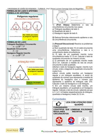 I PROGRAMA DE VERÃO DO PODEMOS – TURMA B - Prof. Otávio Luciano Camargo Sales de Magalhães
35.9.9214.0594 goo.gl/pjykRW goo.gl/JD6Vhj goo.gl/PSGwJT
108
FÓRMULAS DO LADO E APÓTEMA
FÓRMULA DO APÓTEMA
FÓRMULAS DO LADO
Triângulo Equilátero Circunscrito
𝓵 = 𝟐√𝑹 𝟐 − 𝒓 𝟐
Quadrado Circunscrito
𝓵 = 𝟐𝒓
Hexágono Regular Inscrito
𝓵 = 𝟐√𝑹 𝟐 − 𝒓 𝟐
1) (Prof. Elizeu) Determine o raio da
circunferência circunscrita nos casos:
a) Triângulo equilátero de lado 3.
b) Quadrado de lado 2.
c) Hexágono regular de lado 6.
2) Deduza fórmulas relacionando apótema e raio
da circunferência circunscrita.
2) (Pessoal Educacional) Resolva os problemas
a seguir:
a) Num quadrado de lado 10 cm está circunscrita
uma circunferência. Determine o raio e o
comprimento desta circunferência.
b) O lado de um quadrado inscrito numa
circunferência mede 12 √2 cm. Calcular o lado do
quadrado circunscrito ao mesmo círculo.
c) O perímetro de um quadrado inscrito mede
32√2 cm. Calcular a medida do raio do círculo
circunscrito a este quadrado.
d)Achar o lado do hexágono regular, inscrito num
círculo, onde a diagonal do quadrado circunscrito
mede 8 cm.
e)Num círculo estão inscritos um hexágono
regular e um triângulo equilátero. A soma do
quadrado do número que representa a medida do
apótema do hexágono com o número que
representa o apótema do triângulo vale 310.
Calcular o lado do hexágono e o do triângulo.
f) Em um mesmo círculo está inscrito, um
triângulo equilátero, um quadrado e um hexágono
regular. Calcule o raio do círculo, sabendo-se que
L3 + L4 + L6 (lados respectivamente do triângulo,
quadrado e hexágono) mede 33,12 cm.
Curiosidades
LEIA COM ATENÇÃO ESSE
QUADRO
CURIOSIDADES
LOGOTIPOS QUE LEMBRAM POLÍGONOS
REGULARES INSCRITOS OU
CIRCUNSCRITOS
Texaco
 